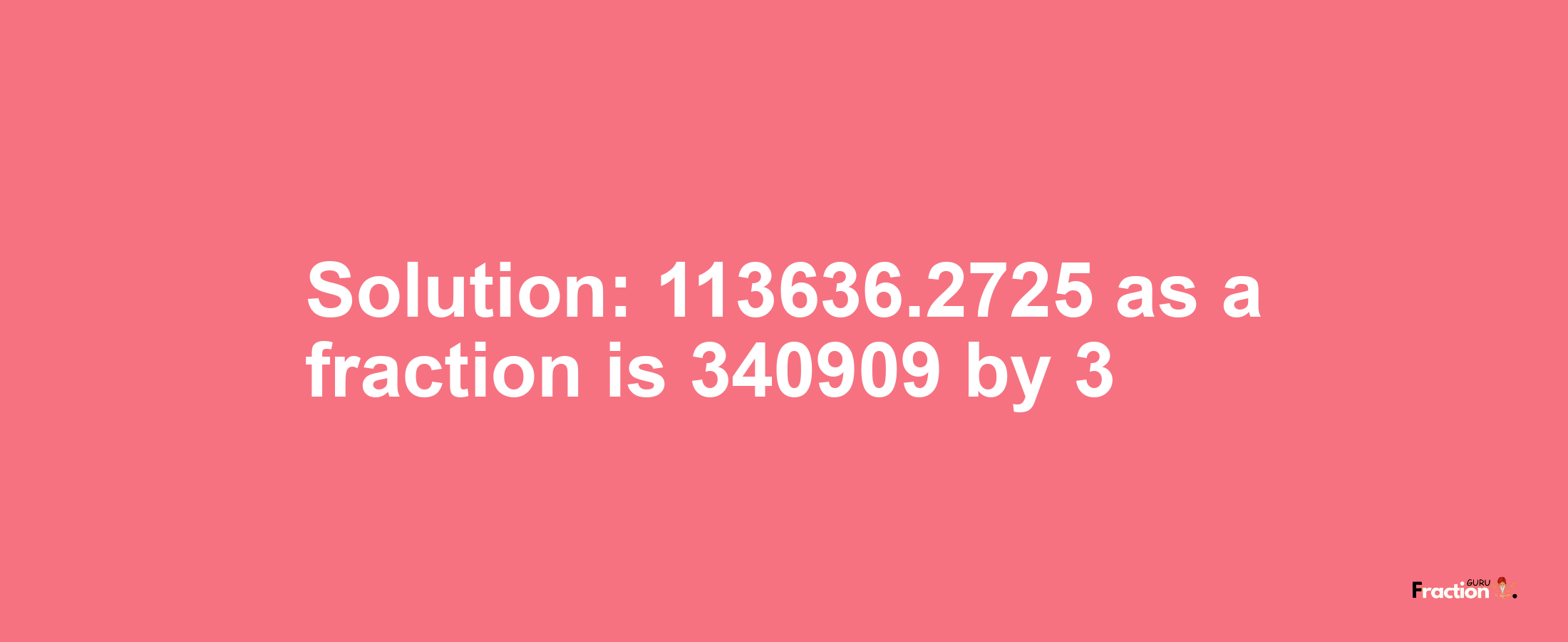 Solution:113636.2725 as a fraction is 340909/3